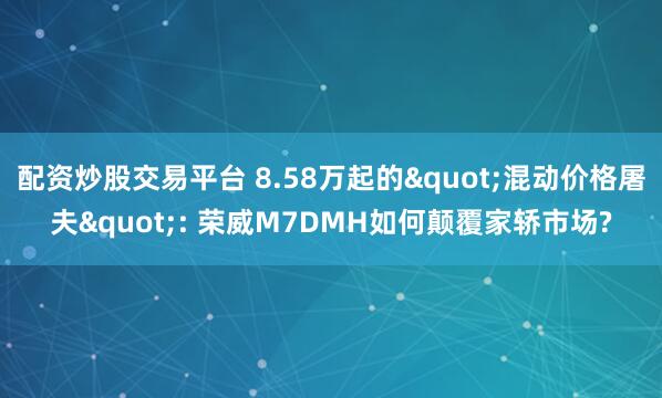 配资炒股交易平台 8.58万起的&quot;混动价格屠夫&quot;: 荣威M7DMH如何颠覆家轿市场?