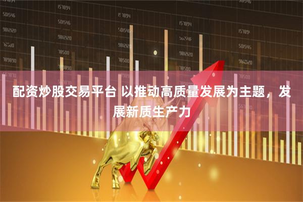 配资炒股交易平台 以推动高质量发展为主题，发展新质生产力