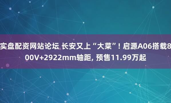 实盘配资网站论坛 长安又上“大菜”! 启源A06搭载800V+2922mm轴距, 预售11.99万起