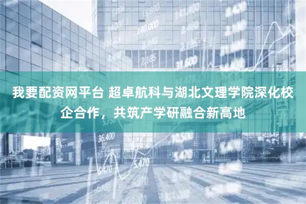 我要配资网平台 超卓航科与湖北文理学院深化校企合作，共筑产学研融合新高地