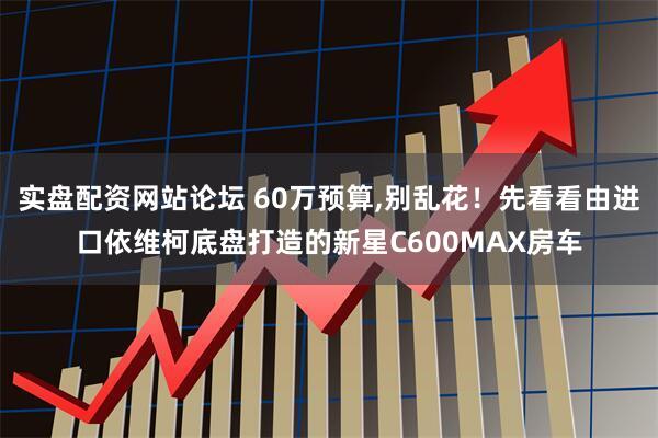 实盘配资网站论坛 60万预算,别乱花！先看看由进口依维柯底盘打造的新星C600MAX房车