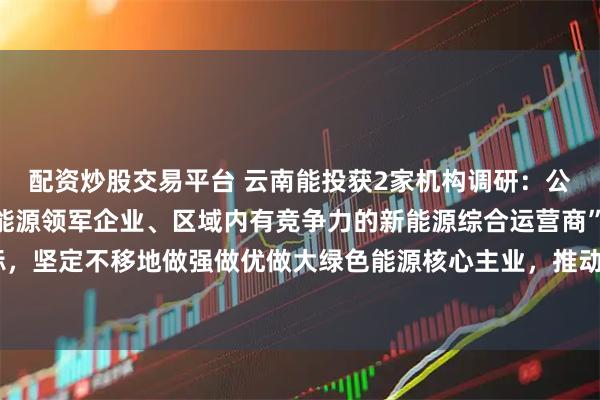 配资炒股交易平台 云南能投获2家机构调研：公司将以打造“云南绿色能源领军企业、区域内有竞争力的新能源综合运营商”为使命目标，坚定不移地做强做优做大绿色能源核心主业，推动公司高质量可持续发展（附调研问答）