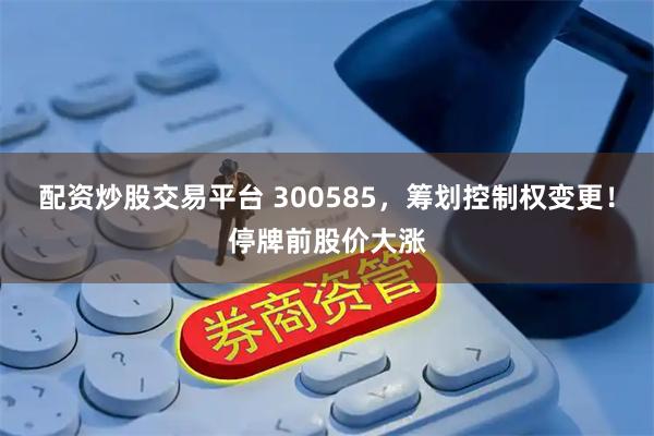 配资炒股交易平台 300585，筹划控制权变更！停牌前股价大涨
