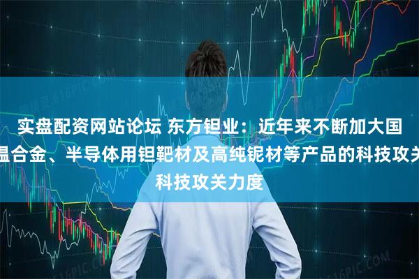 实盘配资网站论坛 东方钽业：近年来不断加大国内高温合金、半导体用钽靶材及高纯铌材等产品的科技攻关力度