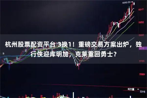 杭州股票配资平台 3换1！重磅交易方案出炉，独行侠迎库明加，克莱重回勇士？