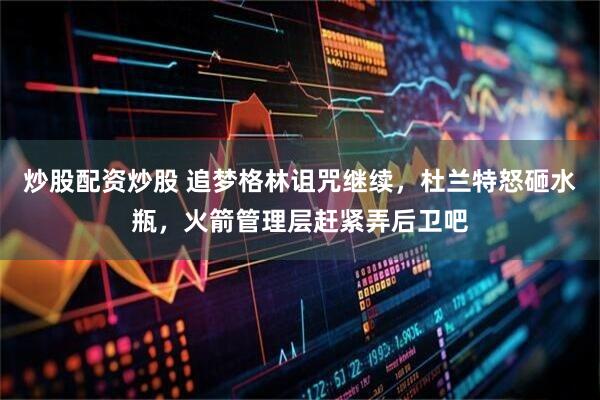 炒股配资炒股 追梦格林诅咒继续，杜兰特怒砸水瓶，火箭管理层赶紧弄后卫吧