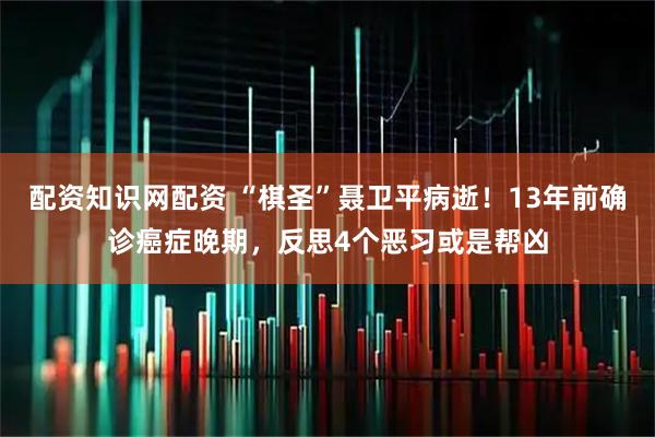 配资知识网配资 “棋圣”聂卫平病逝！13年前确诊癌症晚期，反思4个恶习或是帮凶