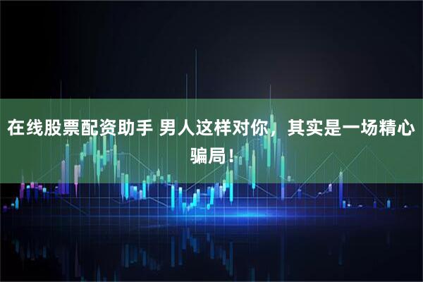 在线股票配资助手 男人这样对你，其实是一场精心骗局！