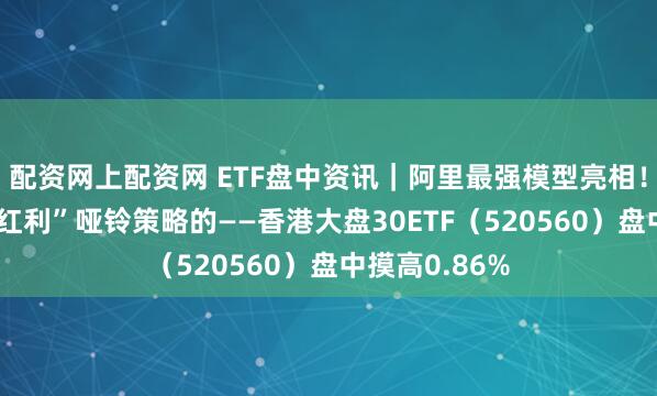 配资网上配资网 ETF盘中资讯｜阿里最强模型亮相！自带“科技+红利”哑铃策略的——香港大盘30ETF（520560）盘中摸高0.86%
