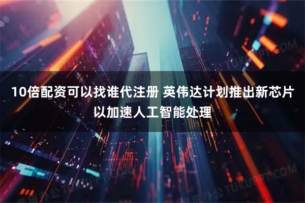 10倍配资可以找谁代注册 英伟达计划推出新芯片以加速人工智能处理