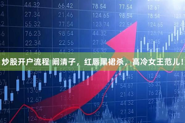 炒股开户流程 阚清子，红唇黑裙杀，高冷女王范儿！