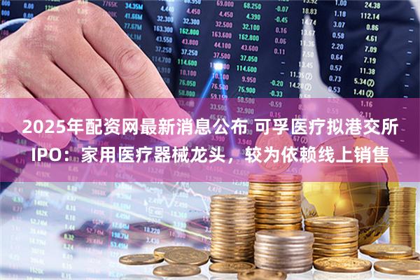 2025年配资网最新消息公布 可孚医疗拟港交所IPO：家用医疗器械龙头，较为依赖线上销售