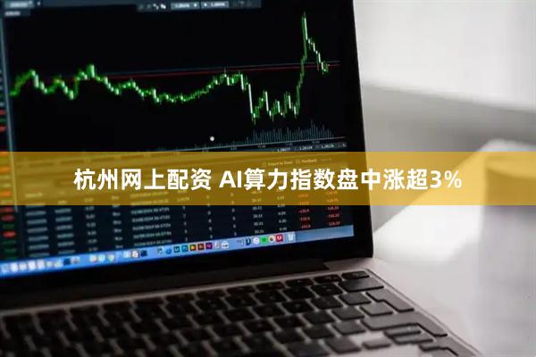 杭州网上配资 AI算力指数盘中涨超3%