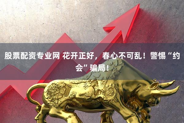 股票配资专业网 花开正好，春心不可乱！警惕“约会”骗局！