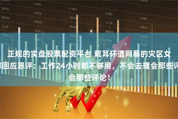 正规的实盘股票配资平台 戴耳环遭网暴的灾区女干部回应恶评：工作24小时都不够用，不会去理会那些评论！