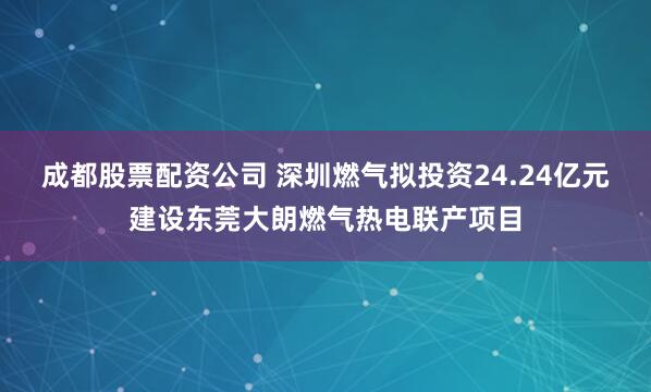 成都股票配资公司 深圳燃气拟投资24.24亿元建设东莞大朗燃气热电联产项目