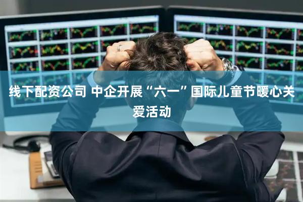 线下配资公司 中企开展“六一”国际儿童节暖心关爱活动