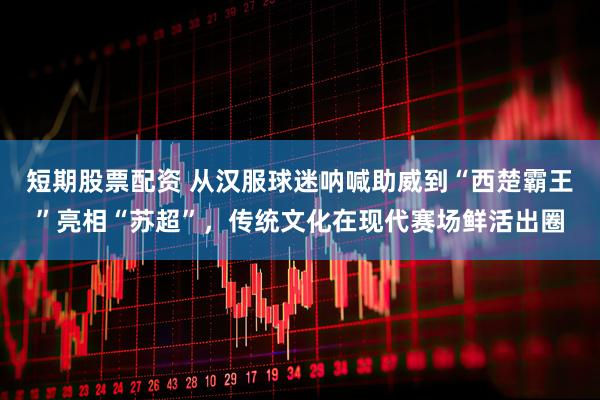 短期股票配资 从汉服球迷呐喊助威到“西楚霸王”亮相“苏超”，传统文化在现代赛场鲜活出圈